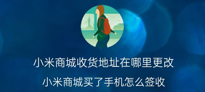 小米商城收货地址在哪里更改 小米商城买了手机怎么签收？